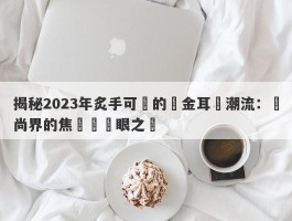 揭秘2023年炙手可熱的黃金耳釘潮流：時尚界的焦點與搶眼之選