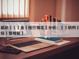 最新現貨黃金價格行情走勢分析：趨勢研判與投資策略解讀