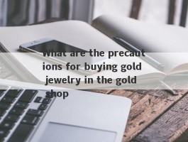 What are the precautions for buying gold jewelry in the gold shop