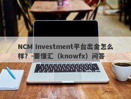 NCM Investment平台出金怎么样？-要懂汇（knowfx）问答