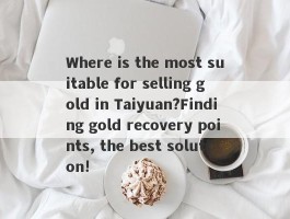 Where is the most suitable for selling gold in Taiyuan?Finding gold recovery points, the best solution!