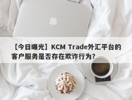 【今日曝光】KCM Trade外汇平台的客户服务是否存在欺诈行为？