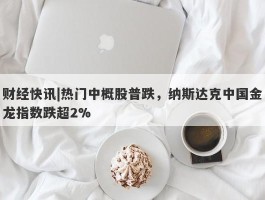 财经快讯|热门中概股普跌，纳斯达克中国金龙指数跌超2%