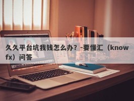 久久平台坑我钱怎么办？-要懂汇（knowfx）问答