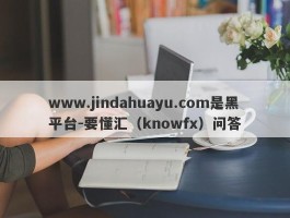 www.jindahuayu.com是黑平台-要懂汇（knowfx）问答