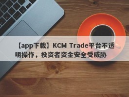 【app下载】KCM Trade平台不透明操作，投资者资金安全受威胁