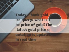 Today's bank gold price query: what is the price of gold?The latest gold price quotation is updated in real time