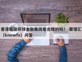 香港骏溢环球金融集团是合规的吗？-要懂汇（knowfx）问答