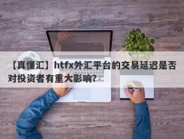 【真懂汇】htfx外汇平台的交易延迟是否对投资者有重大影响？