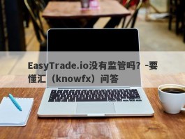 EasyTrade.io没有监管吗？-要懂汇（knowfx）问答