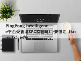 PingPong Intelligence平台受香港SFC监管吗？-要懂汇（knowfx）问答