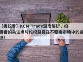 【毒蛇君】KCM Trade深度解析，投资者的关注点与维权路径在不稳定市场中的选择！