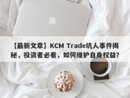 【最新文章】KCM Trade坑人事件揭秘，投资者必看，如何维护自身权益？