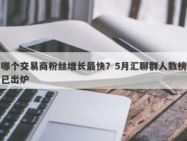 哪个交易商粉丝增长最快？5月汇聊群人数榜已出炉