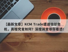 【最新文章】KCM Trade遭遇信任危机，真相究竟如何？深度调查带你看透！