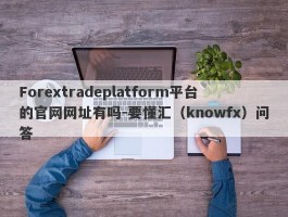 Forextradeplatform平台的官网网址有吗-要懂汇（knowfx）问答