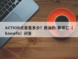 ACTIOR点差是多少？原油的-要懂汇（knowfx）问答