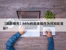 【最新曝光】htfx的出金操作为何如此复杂？