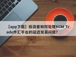 【app下载】投资者如何处理KCM Trade外汇平台的延迟交易问题？