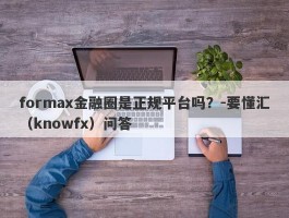 formax金融圈是正规平台吗？-要懂汇（knowfx）问答