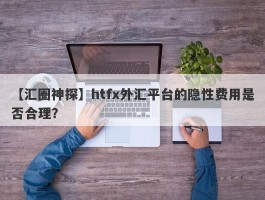 【汇圈神探】htfx外汇平台的隐性费用是否合理？