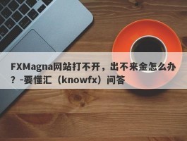 FXMagna网站打不开，出不来金怎么办？-要懂汇（knowfx）问答