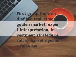 First grasp the trend of the real -time golden market: expert interpretation, investment strategy resolve, market dynamic full view!