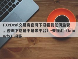 FXeDeal交易商官网下没看到任何监管，咨询下这是不是黑平台？-要懂汇（knowfx）问答