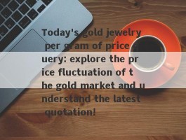 Today's gold jewelry per gram of price query: explore the price fluctuation of the gold market and understand the latest quotation!