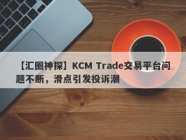 【汇圈神探】KCM Trade交易平台问题不断，滑点引发投诉潮