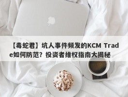 【毒蛇君】坑人事件频发的KCM Trade如何防范？投资者维权指南大揭秘