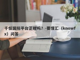 千恒国际平台正规吗？-要懂汇（knowfx）问答