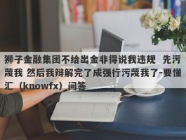 狮子金融集团不给出金非得说我违规  先污蔑我 然后我辩解完了成强行污蔑我了-要懂汇（knowfx）问答