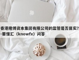 香港隆傅资本集团有限公司的监管是否属实？-要懂汇（knowfx）问答