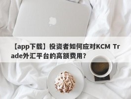 【app下载】投资者如何应对KCM Trade外汇平台的高额费用？