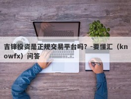 吉锋投资是正规交易平台吗？-要懂汇（knowfx）问答