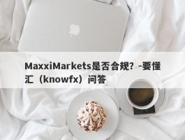 MaxxiMarkets是否合规？-要懂汇（knowfx）问答