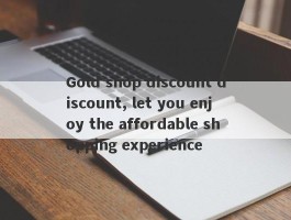 Gold shop discount discount, let you enjoy the affordable shopping experience