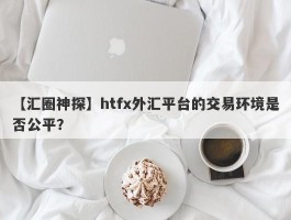 【汇圈神探】htfx外汇平台的交易环境是否公平？