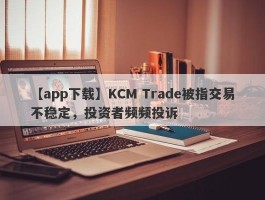 【app下载】KCM Trade被指交易不稳定，投资者频频投诉