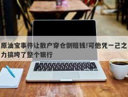 原油宝事件让散户穿仓倒赔钱!可他凭一己之力搞垮了整个银行