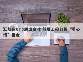 汇友在GTS遇出金难 前员工称老板“看心情”出金