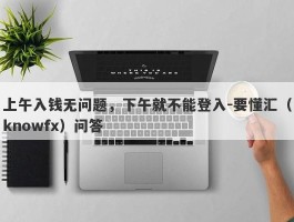 上午入钱无问题，下午就不能登入-要懂汇（knowfx）问答