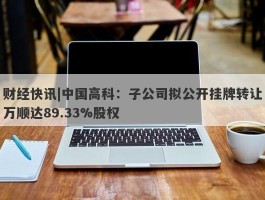 财经快讯|中国高科：子公司拟公开挂牌转让万顺达89.33%股权