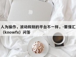 人为操作，波动和别的平台不一样，-要懂汇（knowfx）问答