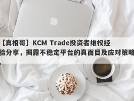 【真相哥】KCM Trade投资者维权经验分享，揭露不稳定平台的真面目及应对策略。