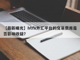 【最新曝光】htfx外汇平台的交易费用是否影响收益？