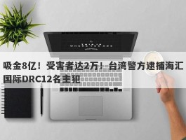 吸金8亿！受害者达2万！台湾警方逮捕海汇国际DRC12名主犯