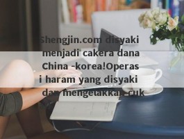 Shengjin.com disyaki menjadi cakera dana China -korea!Operasi haram yang disyaki dan mengelakkan cukai!