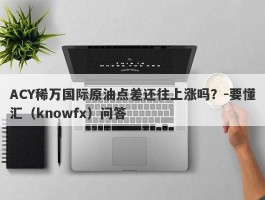 ACY稀万国际原油点差还往上涨吗？-要懂汇（knowfx）问答